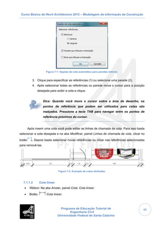 Curso Básico de Revit Architecture 2015 – Modelagem da Informação da Construção
Programa de Educação Tutorial de
Engenharia Civil
Universidade Federal de Santa Catarina
46
Figura 7-1: Opções de cota automática para paredes inteiras.
3. Clique para especificar as referências (1) ou selecione uma parede (2).
4. Após selecionar todas as referências ou parede mova o cursor para a posição
desejada para exibir a cota e clique.
Dica: Quando você move o cursor sobre a área de desenho, os
pontos de referência que podem ser utilizados para cotas são
realçados. Pressione a tecla TAB para navegar entre os pontos de
referência próximos do cursor.
Após inserir uma cota você pode editar as linhas de chamada de cota. Para isso basta
selecionar a cota desejada e na aba Modificar, painel Linhas de chamada de cota, clicar no
botão . Depois basta selecionar novas referências ou clicar nas referências selecionadas
para removê-las.
Figura 7-2: Exemplo de cotas alinhadas.
7.1.1.2 Cota linear
 Ribbon: Na aba Anotar, painel Cota; Cota linear;
 Botão: Cota linear;
 