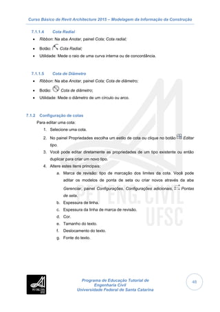 Curso Básico de Revit Architecture 2015 – Modelagem da Informação da Construção
Programa de Educação Tutorial de
Engenharia Civil
Universidade Federal de Santa Catarina
48
7.1.1.4 Cota Radial
 Ribbon: Na aba Anotar, painel Cota; Cota radial;
 Botão: Cota Radial;
 Utilidade: Mede o raio de uma curva interna ou de concordância.
7.1.1.5 Cota de Diâmetro
 Ribbon: Na aba Anotar, painel Cota; Cota de diâmetro;
 Botão: Cota de diâmetro;
 Utilidade: Mede o diâmetro de um círculo ou arco.
7.1.2 Configuração de cotas
Para editar uma cota:
1. Selecione uma cota.
2. No painel Propriedades escolha um estilo de cota ou clique no botão Editar
tipo.
3. Você pode editar diretamente as propriedades de um tipo existente ou então
duplicar para criar um novo tipo.
4. Altere estes itens principais:
a. Marca de revisão: tipo de marcação dos limites da cota. Você pode
aditar os modelos de ponta de seta ou criar novos através da aba
Gerenciar, painel Configurações, Configurações adicionais, Pontas
de seta.
b. Espessura de linha.
c. Espessura da linha de marca de revisão.
d. Cor.
e. Tamanho do texto.
f. Deslocamento do texto.
g. Fonte do texto.
 
