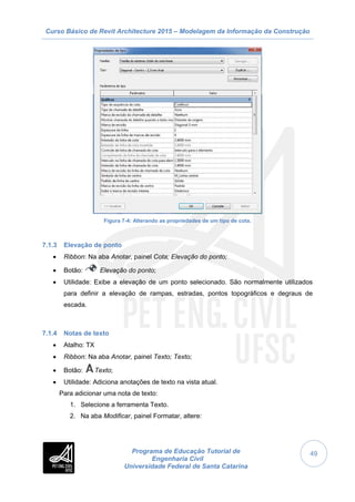 Curso Básico de Revit Architecture 2015 – Modelagem da Informação da Construção
Programa de Educação Tutorial de
Engenharia Civil
Universidade Federal de Santa Catarina
49
Figura 7-4: Alterando as propriedades de um tipo de cota.
7.1.3 Elevação de ponto
 Ribbon: Na aba Anotar, painel Cota; Elevação do ponto;
 Botão: Elevação do ponto;
 Utilidade: Exibe a elevação de um ponto selecionado. São normalmente utilizados
para definir a elevação de rampas, estradas, pontos topográficos e degraus de
escada.
7.1.4 Notas de texto
 Atalho: TX
 Ribbon: Na aba Anotar, painel Texto; Texto;
 Botão: Texto;
 Utilidade: Adiciona anotações de texto na vista atual.
Para adicionar uma nota de texto:
1. Selecione a ferramenta Texto.
2. Na aba Modificar, painel Formatar, altere:
 
