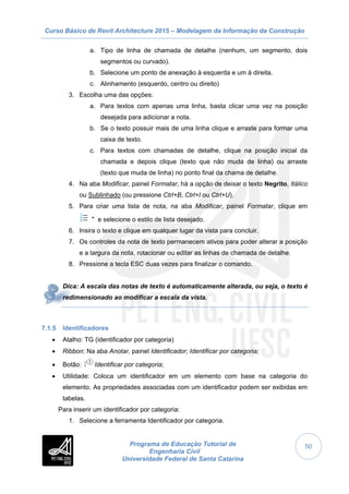 Curso Básico de Revit Architecture 2015 – Modelagem da Informação da Construção
Programa de Educação Tutorial de
Engenharia Civil
Universidade Federal de Santa Catarina
50
a. Tipo de linha de chamada de detalhe (nenhum, um segmento, dois
segmentos ou curvado).
b. Selecione um ponto de anexação à esquerda e um à direita.
c. Alinhamento (esquerdo, centro ou direito)
3. Escolha uma das opções:
a. Para textos com apenas uma linha, basta clicar uma vez na posição
desejada para adicionar a nota.
b. Se o texto possuir mais de uma linha clique e arraste para formar uma
caixa de texto.
c. Para textos com chamadas de detalhe, clique na posição inicial da
chamada e depois clique (texto que não muda de linha) ou arraste
(texto que muda de linha) no ponto final da chama de detalhe.
4. Na aba Modificar, painel Formatar, há a opção de deixar o texto Negrito, Itálico
ou Sublinhado (ou pressione Ctrl+B, Ctrl+I ou Ctrl+U).
5. Para criar uma lista de nota, na aba Modificar, painel Formatar, clique em
e selecione o estilo de lista desejado.
6. Insira o texto e clique em qualquer lugar da vista para concluir.
7. Os controles da nota de texto permanecem ativos para poder alterar a posição
e a largura da nota, rotacionar ou editar as linhas de chamada de detalhe.
8. Pressione a tecla ESC duas vezes para finalizar o comando.
Dica: A escala das notas de texto é automaticamente alterada, ou seja, o texto é
redimensionado ao modificar a escala da vista.
7.1.5 Identificadores
 Atalho: TG (identificador por categoria)
 Ribbon: Na aba Anotar, painel Identificador; Identificar por categoria;
 Botão: Identificar por categoria;
 Utilidade: Coloca um identificador em um elemento com base na categoria do
elemento. As propriedades associadas com um identificador podem ser exibidas em
tabelas.
Para inserir um identificador por categoria:
1. Selecione a ferramenta Identificador por categoria.
 