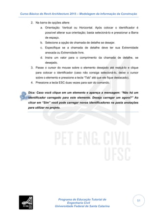 Curso Básico de Revit Architecture 2015 – Modelagem da Informação da Construção
Programa de Educação Tutorial de
Engenharia Civil
Universidade Federal de Santa Catarina
51
2. Na barra de opções altere:
a. Orientação: Vertical ou Horizontal. Após colocar o identificador é
possível alterar sua orientação; basta selecioná-lo e pressionar a Barra
de espaço.
b. Selecione a opção de chamada de detalhe se desejar.
c. Especifique se a chamada de detalhe deve ter sua Extremidade
anexada ou Extremidade livre.
d. Insira um valor para o comprimento da chamada de detalhe, se
desejado.
3. Passe o cursor do mouse sobre o elemento desejado até realçá-lo e clique
para colocar o identificador (caso não consiga selecioná-lo, deixe o cursor
sobre o elemento e pressione a tecla “Tab” até que ele fique destacado).
4. Pressione a tecla ESC duas vezes para sair do comando.
Dica: Caso você clique em um elemento e apareça a mensagem: “Não há um
identificador carregado para este elemento. Deseja carregar um agora?” Ao
clicar em “Sim” você pode carregar novos identificadores na pasta anotações
para utilizar no projeto.
 