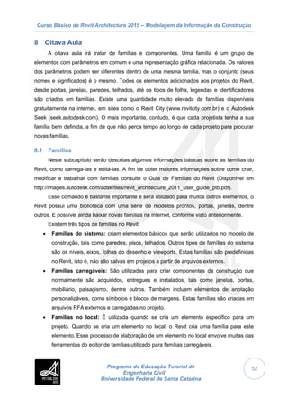 Curso Básico de Revit Architecture 2015 – Modelagem da Informação da Construção
Programa de Educação Tutorial de
Engenharia Civil
Universidade Federal de Santa Catarina
52
8 Oitava Aula
A oitava aula irá tratar de famílias e componentes. Uma família é um grupo de
elementos com parâmetros em comum e uma representação gráfica relacionada. Os valores
dos parâmetros podem ser diferentes dentro de uma mesma família, mas o conjunto (seus
nomes e significados) é o mesmo. Todos os elementos adicionados aos projetos do Revit,
desde portas, janelas, paredes, telhados, até os tipos de folha, legendas e identificadores
são criados em famílias. Existe uma quantidade muito elevada de famílias disponíveis
gratuitamente na internet, em sites como o Revit City (www.revitcity.com.br) e o Autodesk
Seek (seek.autodesk.com). O mais importante, contudo, é que cada projetista tenha a sua
família bem definida, a fim de que não perca tempo ao longo de cada projeto para procurar
novas famílias.
8.1 Famílias
Neste subcapítulo serão descritas algumas informações básicas sobre as famílias do
Revit, como carrega-las e editá-las. A fim de obter maiores informações sobre como criar,
modificar e trabalhar com famílias consulte o Guia de Famílias do Revit (Disponível em
http://images.autodesk.com/adsk/files/revit_architecture_2011_user_guide_ptb.pdf).
Esse comando é bastante importante e será utilizado para muitos outros elementos, o
Revit possui uma biblioteca com uma série de modelos prontos, portas, janelas, dentre
outros. É possível ainda baixar novas famílias na internet, conforme visto anteriormente.
Existem três tipos de famílias no Revit:
 Famílias do sistema: criam elementos básicos que serão utilizados no modelo de
construção, tais como paredes, pisos, telhados. Outros tipos de famílias do sistema
são os níveis, eixos, folhas do desenho e viewports. Estas famílias são predefinidas
no Revit, isto é, não são salvas em projetos a partir de arquivos externos.
 Famílias carregáveis: São utilizadas para criar componentes de construção que
normalmente são adquiridos, entregues e instalados, tais como janelas, portas,
mobiliário, paisagismo, dentre outros. Também incluem elementos de anotação
personalizáveis, como símbolos e blocos de margens. Estas famílias são criadas em
arquivos RFA externos e carregadas no projeto.
 Famílias no local: É utilizada quando se cria um elemento específico para um
projeto. Quando se cria um elemento no local, o Revit cria uma família para este
elemento. Esse processo de elaboração de um elemento no local envolve muitas das
ferramentas do editor de famílias utilizado para famílias carregáveis.
 