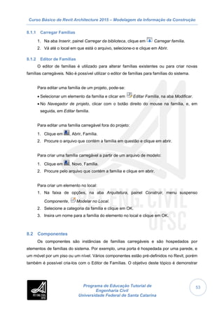 Curso Básico de Revit Architecture 2015 – Modelagem da Informação da Construção
Programa de Educação Tutorial de
Engenharia Civil
Universidade Federal de Santa Catarina
53
8.1.1 Carregar Famílias
1. Na aba Inserir, painel Carregar da biblioteca, clique em Carregar família.
2. Vá até o local em que está o arquivo, selecione-o e clique em Abrir.
8.1.2 Editor de Famílias
O editor de famílias é utilizado para alterar famílias existentes ou para criar novas
famílias carregáveis. Não é possível utilizar o editor de famílias para famílias do sistema.
Para editar uma família de um projeto, pode-se:
 Selecionar um elemento da família e clicar em Editar Família, na aba Modificar.
 No Navegador de projeto, clicar com o botão direito do mouse na família, e, em
seguida, em Editar família.
Para editar uma família carregável fora do projeto:
1. Clique em , Abrir, Família.
2. Procure o arquivo que contém a família em questão e clique em abrir.
Para criar uma família carregável a partir de um arquivo de modelo:
1. Clique em , Novo, Família.
2. Procure pelo arquivo que contém a família e clique em abrir.
Para criar um elemento no local:
1. Na faixa de opções, na aba Arquitetura, painel Construir, menu suspenso
Componente, Modelar no Local.
2. Selecione a categoria da família e clique em OK.
3. Insira um nome para a família do elemento no local e clique em OK.
8.2 Componentes
Os componentes são instâncias de famílias carregáveis e são hospedados por
elementos de famílias do sistema. Por exemplo, uma porta é hospedada por uma parede, e
um móvel por um piso ou um nível. Vários componentes estão pré-definidos no Revit, porém
também é possível cria-los com o Editor de Famílias. O objetivo deste tópico é demonstrar
 