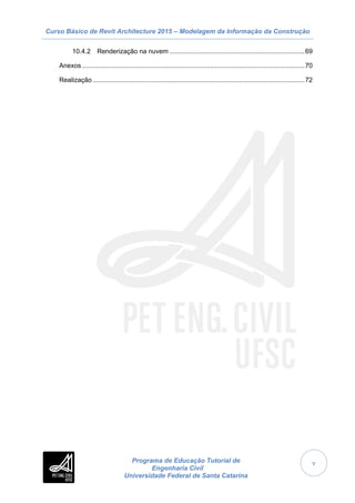 Curso Básico de Revit Architecture 2015 – Modelagem da Informação da Construção
Programa de Educação Tutorial de
Engenharia Civil
Universidade Federal de Santa Catarina
v
10.4.2 Renderização na nuvem ..........................................................................69
Anexos ..........................................................................................................................70
Realização ....................................................................................................................72
 