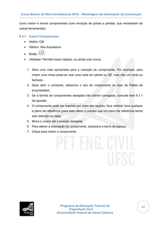 Curso Básico de Revit Architecture 2015 – Modelagem da Informação da Construção
Programa de Educação Tutorial de
Engenharia Civil
Universidade Federal de Santa Catarina
54
como inserir e mover componentes (com exceção de portas e janelas, que necessitam de
outras ferramentas).
8.2.1 Inserir Componentes
 Atalho: CM
 Ribbon: Aba Arquitetura
 Botão: ;
 Utilidade: Permite inserir objetos, ou ainda criar novos.
1. Abra uma vista apropriada para a inserção do componente. Por exemplo, para
inserir uma mesa pode-se usar uma vista em planta ou 3D, mas não um corte ou
fachada.
2. Após abrir o comando, selecione o tipo de componente no topo da Paleta de
propriedades.
3. Se a família de componentes desejada não estiver carregada, consulte item 8.1.1
da apostila.
4. O componente pode ser inserido por meio das opções: face vertical; face qualquer
e plano de referência (para este último é preciso que um plano de referência tenha
sido definido na vista).
5. Mova o cursor até a posição desejada.
6. Para alterar a orientação do componente, pressione a barra de espaço.
7. Clique para inserir o componente.
 
