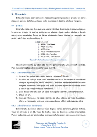 Curso Básico de Revit Architecture 2015 – Modelagem da Informação da Construção
Programa de Educação Tutorial de
Engenharia Civil
Universidade Federal de Santa Catarina
55
9 Nona Aula
Esta aula versará sobre comandos necessários para impressão do projeto, tais como
plotagem, geração de folhas, vistas de corte, chamadas de detalhe, tabelas e viewports.
9.1 Folhas
Uma folha nada mais é do que uma página individual do conjunto de documentos que
formam um projeto, na qual se adicionam as plantas, vistas, cortes, tabelas e demais
componentes desejados. Todas as folhas adicionadas ficam listadas no navegador de
projeto sob Folhas, conforme Figura 9-1.
Figura 9-1: Folhas listadas no Navegador de Projeto.
Quando um desenho ou tabela são movidos para uma folha uma viewport é exibida.
Para mais informações sobre viewports veja o item 9.5.
9.1.1 Adicionar uma Folha
1. Na aba Vista, painel composição da folha, clique em Folha.
2. Na caixa de diálogo Nova folha, selecione um bloco de margens e carimbo ou
carregue algum arquivo de sua biblioteca. Caso você não tenha nenhum bloco de
margens e carimbos, você pode criar o seu ou baixar algum em bibliotecas online
e editá-lo de acordo com suas preferências.
3. Caso deseje uma folha sem um bloco de margens e carimbo, selecione Nenhum.
4. Clique em OK.
5. Insira as informações no bloco e carimbo da folha, adicione as vistas desejadas e
altere, se necessário, o número e nome-padrão que o Revit atribuiu para a folha.
9.1.2 Adicionar vistas a uma folha
Em uma folha é possível adicionar vistas de piso, plantas de terreno, plantas de forro,
vistas em elevação e em 3D, vistas de detalhe, vistas de desenho e vistas renderizadas.
Porém, cada vista pode ser adicionada a apenas uma folha; assim, para inserir determinada
 