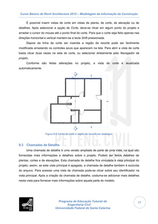 Curso Básico de Revit Architecture 2015 – Modelagem da Informação da Construção
Programa de Educação Tutorial de
Engenharia Civil
Universidade Federal de Santa Catarina
57
É possível inserir vistas de corte em vistas de planta, de corte, de elevação ou de
detalhes. Após selecionar a opção de Corte, deve-se clicar em algum ponto do projeto e
arrastar o cursor do mouse até o ponto final do corte. Para que o corte seja feito apenas nas
direções horizontal e vertical mantem-se a tecla Shift pressionada.
Depois da linha de corte ser inserida a região de recorte pode ser facilmente
modificada arrastando os controles azuis que aparecem na tela. Para abrir a vista de corte
basta clicar duas vezes na seta do corte, ou selecionar diretamente pelo Navegador de
projeto.
Conforme são feitas alterações no projeto, a vista de corte é atualizada
automaticamente.
Figura 9-3: Linha de corte e região de recorte em destaque.
9.3 Chamadas de Detalhe
Uma chamada de detalhe é uma versão ampliada de parte de uma vista, na qual são
fornecidas mais informações e detalhes sobre o projeto. Podem ser feitos detalhes de
plantas, cortes e de elevações. Esta chamada de detalhe fica vinculada à vista principal do
projeto; assim, se esta vista principal é apagada, a chamada de detalhe também é excluída
do arquivo. Para acessar uma vista de chamada pode-se clicar sobre seu identificador na
vista principal. Após a criação da chamada de detalhe, costuma-se adicionar mais detalhes
nesta vista para fornecer mais informações sobre aquela parte do modelo.
 