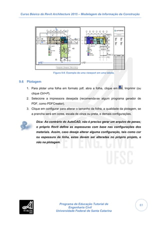 Curso Básico de Revit Architecture 2015 – Modelagem da Informação da Construção
Programa de Educação Tutorial de
Engenharia Civil
Universidade Federal de Santa Catarina
61
Figura 9-8: Exemplo de uma viewport em uma tabela.
9.6 Plotagem
1. Para plotar uma folha em formato pdf, abra a folha, clique em , Imprimir (ou
clique Ctrl+P).
2. Selecione a impressora desejada (recomenda-se algum programa gerador de
PDF, como PDFCreator).
3. Clique em configurar para alterar o tamanho da folha, a qualidade da plotagem, se
a prancha será em cores, escala de cinza ou preta, e demais configurações.
Dica: Ao contrário do AutoCAD, não é preciso gerar um arquivo de penas;
o próprio Revit define as espessuras com base nas configurações dos
materiais. Assim, caso deseje alterar alguma configuração, tais como cor
ou espessura da linha, estas devem ser alteradas no próprio projeto, e
não na plotagem.
 