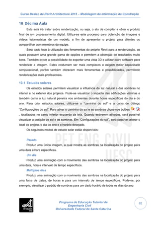 Curso Básico de Revit Architecture 2015 – Modelagem da Informação da Construção
Programa de Educação Tutorial de
Engenharia Civil
Universidade Federal de Santa Catarina
62
10 Décima Aula
Esta aula irá tratar sobre renderização, ou seja, o ato de compilar e obter o produto
final de um processamento digital. Utiliza-se este processo para obtenção de imagens e
vídeos fotorrealistas de um modelo, a fim de apresentar o projeto para clientes ou
compartilhar com membros da equipe.
Será dado foco à utilização das ferramentas do próprio Revit para a renderização, as
quais possuem uma grande gama de opções e permitem a obtenção de resultados muito
bons. Também existe a possibilidade de exportar uma vista 3D e utilizar outro software para
renderizar a imagem. Estes costumam ser mais complexos e exigem maior capacidade
computacional, porém também oferecem mais ferramentas e possibilidades, permitindo
renderizações mais profissionais.
10.1 Estudos solares
Os estudos solares permitem visualizar a influência da luz natural e das sombras no
interior e no exterior dos projetos. Pode-se visualizar o impacto das edificações vizinhas e
também como a luz natural penetra nos ambientes durante horas específicas do dia e do
ano. Para criar estudos solares, utiliza-se o “caminho do sol” e a caixa de diálogo
“Configurações do sol”. Para ativar o caminho do sol e as sombras clique nos botões
, localizados no canto inferior esquerdo da tela. Quando estiverem ativados, será possível
visualizar a posição do sol e as sombras. Em “Configurações do sol”, será possível alterar o
local do projeto, o dia do ano e o horário desejado.
Os seguintes modos de estudo solar estão disponíveis:
Parado
Produz uma única imagem, a qual mostra as sombras na localização do projeto para
uma data e hora específicas.
Um dia
Produz uma animação com o movimento das sombras na localização do projeto para
uma data, hora e intervalo de tempo específicos.
Múltiplos dias
Produz uma animação com o movimento das sombras na localização do projeto para
uma faixa de datas, de horas e para um intervalo de tempo específicos. Pode-se, por
exemplo, visualizar o padrão de sombras para um dado horário de todos os dias do ano.
 