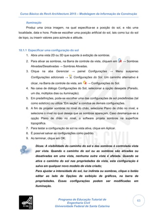 Curso Básico de Revit Architecture 2015 – Modelagem da Informação da Construção
Programa de Educação Tutorial de
Engenharia Civil
Universidade Federal de Santa Catarina
63
Iluminação
Produz uma única imagem, na qual especifica-se a posição do sol, e não uma
localidade, data e hora. Pode-se escolher uma posição artificial do sol, tais como luz do sol
de topo, ou inserir valores para azimute e altitude.
10.1.1 Especificar uma configuração do sol
1. Abra uma vista 2D ou 3D que suporte à exibição de sombras.
2. Para ativar as sombras, na Barra de controle da vista, cliquem em → Sombras
Ativadas/Desativadas → Sombras Ativadas.
3. Clique na aba Gerenciar → painel Configurações → Menu suspenso
Configurações adicionais → Configurações do Sol. Um caminho alternativo é
clicar, na Barra de controle da vista, em → Configurações do Sol.
4. Na caixa de diálogo Configurações do Sol, selecionar a opção desejada (Parado,
um dia, múltiplos dias ou iluminação).
5. Em predefinições, pode-se escolher uma das configurações de sol predefinidas (tal
como solstício) ou utilize “Em seção” e conclua as demais configurações.
6. A fim de projetar sombras no nível do chão, selecione Plano de chão no nível, e
selecione o nível no qual deseja que as sombras apareçam. Caso desmarque-se a
opção Plano de chão no nível, o software projeta sombras na superfície
topográfica.
7. Para testar a configuração de sol na vista ativa, clique em Aplicar.
8. É possível salvar as configurações como padrão.
9. Ao terminar, clique em OK.
Dicas: A visibilidade do caminho do sol e das sombras é controlada vista
por vista. Quando o caminho do sol ou as sombras são ativadas ou
desativadas em uma vista, nenhuma outra vista é afetada. Quando se
ativa o caminho do sol nas propriedades da vista, esta configuração é
salva em qualquer novo modelo de vista criado;
Para ajustar a intensidade do sol, luz indireta ou sombras, clique o botão
editar ao lado de Opções de exibição de gráficos, na barra de
propriedades. Essas configurações podem ser modificadas em
Iluminação.
 