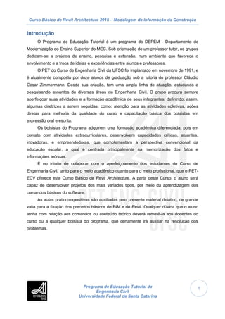Curso Básico de Revit Architecture 2015 – Modelagem da Informação da Construção
Programa de Educação Tutorial de
Engenharia Civil
Universidade Federal de Santa Catarina
1
Introdução
O Programa de Educação Tutorial é um programa do DEPEM - Departamento de
Modernização do Ensino Superior do MEC. Sob orientação de um professor tutor, os grupos
dedicam-se a projetos de ensino, pesquisa e extensão, num ambiente que favorece o
envolvimento e a troca de ideias e experiências entre alunos e professores.
O PET do Curso de Engenharia Civil da UFSC foi implantado em novembro de 1991, e
é atualmente composto por doze alunos de graduação sob a tutoria do professor Cláudio
Cesar Zimmermann. Desde sua criação, tem uma ampla linha de atuação, estudando e
pesquisando assuntos de diversas áreas da Engenharia Civil. O grupo procura sempre
aperfeiçoar suas atividades e a formação acadêmica de seus integrantes, definindo, assim,
algumas diretrizes a serem seguidas, como: atenção para as atividades coletivas, ações
diretas para melhoria da qualidade do curso e capacitação básica dos bolsistas em
expressão oral e escrita.
Os bolsistas do Programa adquirem uma formação acadêmica diferenciada, pois em
contato com atividades extracurriculares, desenvolvem capacidades críticas, atuantes,
inovadoras, e empreendedoras, que complementam a perspectiva convencional da
educação escolar, a qual é centrada principalmente na memorização dos fatos e
informações teóricas.
É no intuito de colaborar com o aperfeiçoamento dos estudantes do Curso de
Engenharia Civil, tanto para o meio acadêmico quanto para o meio profissional, que o PET-
ECV oferece este Curso Básico de Revit Architecture. A partir deste Curso, o aluno será
capaz de desenvolver projetos dos mais variados tipos, por meio da aprendizagem dos
comandos básicos do software.
As aulas prático-expositivas são auxiliadas pelo presente material didático, de grande
valia para a fixação dos preceitos básicos de BIM e do Revit. Qualquer dúvida que o aluno
tenha com relação aos comandos ou conteúdo teórico deverá remetê-la aos docentes do
curso ou a qualquer bolsista do programa, que certamente irá auxiliar na resolução dos
problemas.
 