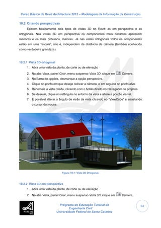 Curso Básico de Revit Architecture 2015 – Modelagem da Informação da Construção
Programa de Educação Tutorial de
Engenharia Civil
Universidade Federal de Santa Catarina
64
10.2 Criando perspectivas
Existem basicamente dois tipos de vistas 3D no Revit: as em perspectiva e as
ortogonais. Nas vistas 3D em perspectiva os componentes mais distantes aparecem
menores e os mais próximos, maiores. Já nas vistas ortogonais todos os componentes
estão em uma “escala”, isto é, independem da distância da câmera (também conhecido
como verdadeira grandeza).
10.2.1 Vista 3D ortogonal
1. Abra uma vista da planta, de corte ou de elevação
2. Na aba Vista, painel Criar, menu suspenso Vista 3D, clique em Câmera.
3. Na Barra de opções, desmarque a opção perspectiva.
4. Clique no ponto em que deseje colocar a câmera, e em seguida no ponto alvo.
5. Renomeie a vista criada, clicando com o botão direito no Navegador de projetos.
6. Se desejar, clique no retângulo no entorno da vista e altere a porção visível.
7. É possível alterar o ângulo de visão da vista clicando no “ViewCube” e arrastando
o cursor do mouse.
Figura 10-1: Vista 3D Ortogonal.
10.2.2 Vista 3D em perspectiva
1. Abra uma vista da planta, de corte ou de elevação
2. Na aba Vista, painel Criar, menu suspenso Vista 3D, clique em Câmera.
 