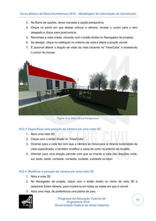 Curso Básico de Revit Architecture 2015 – Modelagem da Informação da Construção
Programa de Educação Tutorial de
Engenharia Civil
Universidade Federal de Santa Catarina
65
3. Na Barra de opções, deixe marcada a opção perspectiva.
4. Clique no ponto em que deseje colocar a câmera, arraste o cursor para o alvo
desejado e clique para posicioná-la.
5. Renomeie a vista criada, clicando com o botão direito no Navegador de projetos.
6. Se desejar, clique no retângulo no entorno da vista e altere a porção visível.
7. É possível alterar o ângulo de visão da vista clicando no “ViewCube” e arrastando
o cursor do mouse.
Figura 10-2: Vista 3D em Perspectiva.
10.2.3 Especificar uma posição da câmera em uma vista 3D
1. Abra uma vista 3D.
2. Clique com o botão direito no “ViewCube”.
3. Orientar para a vista faz com que a câmera se mova para a mesma localização da
vista especificada, e também modifica a caixa de corte no entorno do modelo.
4. Orientar para uma direção permite com que se oriente a vista nas direções norte,
sul, leste, oeste, nordeste, noroeste, sudeste, sudoeste ou topo.
10.2.4 Modificar a posição da câmera em uma vista 3D
1. Abra a vista 3D
2. No Navegador de projeto, clique com o botão direito no nome da vista 3D e
selecione Exibir câmera, para mostrá-la em todas as vistas em que é visível.
3. Abra uma vista, de preferência uma planta de piso.
 