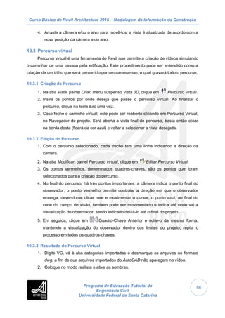 Curso Básico de Revit Architecture 2015 – Modelagem da Informação da Construção
Programa de Educação Tutorial de
Engenharia Civil
Universidade Federal de Santa Catarina
66
4. Arraste a câmera e/ou o alvo para movê-los; a vista é atualizada de acordo com a
nova posição da câmera e do alvo.
10.3 Percurso virtual
Percurso virtual é uma ferramenta do Revit que permite a criação de vídeos simulando
o caminhar de uma pessoa pela edificação. Este procedimento pode ser entendido como a
criação de um trilho que será percorrido por um cameraman, o qual gravará todo o percurso.
10.3.1 Criação do Percurso
1. Na aba Vista, painel Criar, menu suspenso Vista 3D, clique em Percurso virtual.
2. Insira os pontos por onde deseja que passe o percurso virtual. Ao finalizar o
percurso, clique na tecla Esc uma vez.
3. Caso feche o caminho virtual, este pode ser reaberto clicando em Percurso Virtual,
no Navegador de projeto. Será aberta a vista final do percurso, basta então clicar
na borda desta (ficará da cor azul) e voltar a selecionar a vista desejada.
10.3.2 Edição do Percurso
1. Com o percurso selecionado, cada trecho tem uma linha indicando a direção da
câmera.
2. Na aba Modificar, painel Percurso virtual, clique em Editar Percurso Virtual.
3. Os pontos vermelhos, denominados quadros-chaves, são os pontos que foram
selecionados para a criação do percurso.
4. No final do percurso, há três pontos importantes: a câmera indica o ponto final do
observador; o ponto vermelho permite controlar a direção em que o observador
enxerga, devendo-se clicar nele e movimentar o cursor; o ponto azul, ao final do
cone do campo de visão, também pode ser movimentado e indica até onde vai a
visualização do observador, sendo indicado deixá-lo até o final do projeto.
5. Em seguida, clique em Quadro-Chave Anterior e edite-o da mesma forma,
mantendo a visualização do observador dentro dos limites do projeto; repita o
processo em todos os quadros-chaves.
10.3.3 Resultado do Percurso Virtual
1. Digite VG, vá à aba categorias importadas e desmarque os arquivos no formato
dwg, a fim de que arquivos importados do AutoCAD não apareçam no vídeo.
2. Coloque no modo realista e ative as sombras.
 