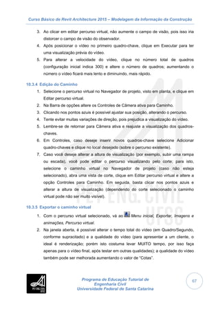 Curso Básico de Revit Architecture 2015 – Modelagem da Informação da Construção
Programa de Educação Tutorial de
Engenharia Civil
Universidade Federal de Santa Catarina
67
3. Ao clicar em editar percurso virtual, não aumente o campo de visão, pois isso iria
distorcer o campo de visão do observador.
4. Após posicionar o vídeo no primeiro quadro-chave, clique em Executar para ter
uma visualização prévia do vídeo.
5. Para alterar a velocidade do vídeo, clique no número total de quadros
(configuração inicial indica 300) e altere o número de quadros; aumentando o
número o vídeo ficará mais lento e diminuindo, mais rápido.
10.3.4 Edição do Caminho
1. Selecione o percurso virtual no Navegador de projeto, visto em planta, e clique em
Editar percurso virtual.
2. Na Barra de opções altere os Controles de Câmera ativa para Caminho.
3. Clicando nos pontos azuis é possível ajustar sua posição, alterando o percurso.
4. Tente evitar muitas variações de direção, pois prejudica a visualização do vídeo.
5. Lembre-se de retornar para Câmera ativa e reajuste a visualização dos quadros-
chaves.
6. Em Controles, caso deseje inserir novos quadros-chave selecione Adicionar
quadro-chaves e clique no local desejado (sobre o percurso existente).
7. Caso você deseje alterar a altura de visualização (por exemplo, subir uma rampa
ou escada), você pode editar o percurso visualizando pelo corte; para isto,
selecione o caminho virtual no Navegador de projeto (caso não esteja
selecionado), abra uma vista de corte, clique em Editar percurso virtual e altere a
opção Controles para Caminho. Em seguida, basta clicar nos pontos azuis e
alterar a altura de visualização (dependendo do corte selecionado o caminho
virtual pode não ser muito visível).
10.3.5 Exportar o caminho virtual
1. Com o percurso virtual selecionado, vá ao Menu inicial, Exportar, Imagens e
animações, Percurso virtual.
2. Na janela aberta, é possível alterar o tempo total do vídeo (em Quadro/Segundo,
conforme supracitado) e a qualidade do vídeo (para apresentar a um cliente, o
ideal é renderização; porém isto costuma levar MUITO tempo, por isso faça
apenas para o vídeo final, após testar em outras qualidades); a qualidade do vídeo
também pode ser melhorada aumentando o valor de “Cotas”.
 