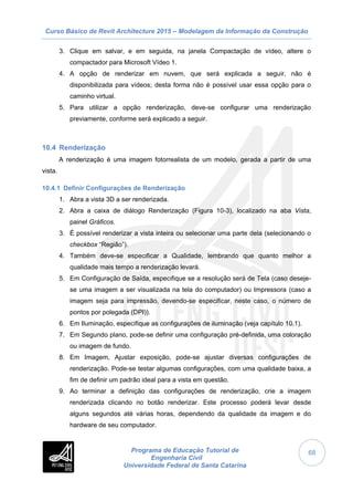 Curso Básico de Revit Architecture 2015 – Modelagem da Informação da Construção
Programa de Educação Tutorial de
Engenharia Civil
Universidade Federal de Santa Catarina
68
3. Clique em salvar, e em seguida, na janela Compactação de vídeo, altere o
compactador para Microsoft Vídeo 1.
4. A opção de renderizar em nuvem, que será explicada a seguir, não é
disponibilizada para vídeos; desta forma não é possível usar essa opção para o
caminho virtual.
5. Para utilizar a opção renderização, deve-se configurar uma renderização
previamente, conforme será explicado a seguir.
10.4 Renderização
A renderização é uma imagem fotorrealista de um modelo, gerada a partir de uma
vista.
10.4.1 Definir Configurações de Renderização
1. Abra a vista 3D a ser renderizada.
2. Abra a caixa de diálogo Renderização (Figura 10-3), localizado na aba Vista,
painel Gráficos.
3. É possível renderizar a vista inteira ou selecionar uma parte dela (selecionando o
checkbox “Região”).
4. Também deve-se especificar a Qualidade, lembrando que quanto melhor a
qualidade mais tempo a renderização levará.
5. Em Configuração de Saída, especifique se a resolução será de Tela (caso deseje-
se uma imagem a ser visualizada na tela do computador) ou Impressora (caso a
imagem seja para impressão, devendo-se especificar, neste caso, o número de
pontos por polegada (DPI)).
6. Em Iluminação, especifique as configurações de iluminação (veja capítulo 10.1).
7. Em Segundo plano, pode-se definir uma configuração pré-definida, uma coloração
ou imagem de fundo.
8. Em Imagem, Ajustar exposição, pode-se ajustar diversas configurações de
renderização. Pode-se testar algumas configurações, com uma qualidade baixa, a
fim de definir um padrão ideal para a vista em questão.
9. Ao terminar a definição das configurações de renderização, crie a imagem
renderizada clicando no botão renderizar. Este processo poderá levar desde
alguns segundos até várias horas, dependendo da qualidade da imagem e do
hardware de seu computador.
 
