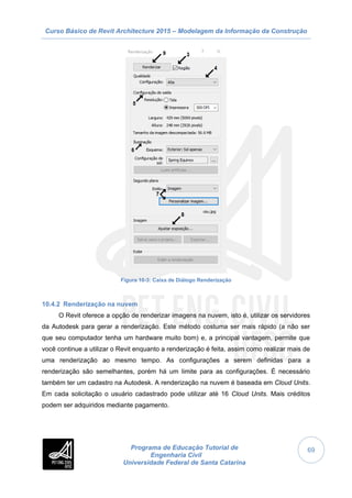 Curso Básico de Revit Architecture 2015 – Modelagem da Informação da Construção
Programa de Educação Tutorial de
Engenharia Civil
Universidade Federal de Santa Catarina
69
Figura 10-3: Caixa de Diálogo Renderização
10.4.2 Renderização na nuvem
O Revit oferece a opção de renderizar imagens na nuvem, isto é, utilizar os servidores
da Autodesk para gerar a renderização. Este método costuma ser mais rápido (a não ser
que seu computador tenha um hardware muito bom) e, a principal vantagem, permite que
você continue a utilizar o Revit enquanto a renderização é feita, assim como realizar mais de
uma renderização ao mesmo tempo. As configurações a serem definidas para a
renderização são semelhantes, porém há um limite para as configurações. É necessário
também ter um cadastro na Autodesk. A renderização na nuvem é baseada em Cloud Units.
Em cada solicitação o usuário cadastrado pode utilizar até 16 Cloud Units. Mais créditos
podem ser adquiridos mediante pagamento.
 