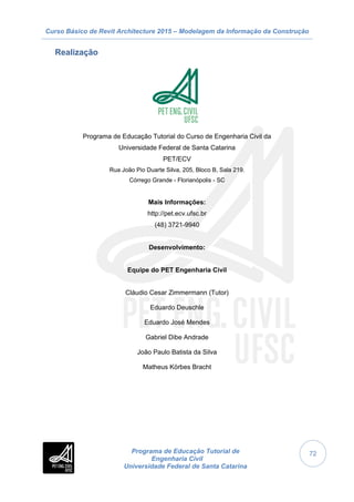 Curso Básico de Revit Architecture 2015 – Modelagem da Informação da Construção
Programa de Educação Tutorial de
Engenharia Civil
Universidade Federal de Santa Catarina
72
Realização
Programa de Educação Tutorial do Curso de Engenharia Civil da
Universidade Federal de Santa Catarina
PET/ECV
Rua João Pio Duarte Silva, 205, Bloco B, Sala 219.
Córrego Grande - Florianópolis - SC
Mais Informações:
http://pet.ecv.ufsc.br
(48) 3721-9940
Desenvolvimento:
Equipe do PET Engenharia Civil
Cláudio Cesar Zimmermann (Tutor)
Eduardo Deuschle
Eduardo José Mendes
Gabriel Dibe Andrade
João Paulo Batista da Silva
Matheus Körbes Bracht
 