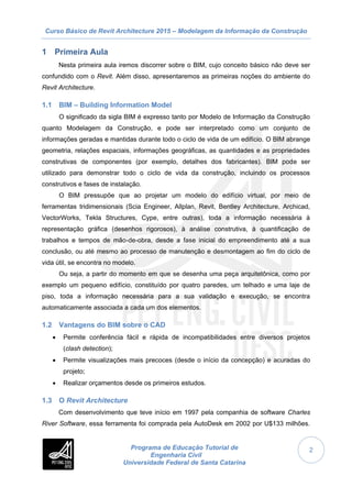 Curso Básico de Revit Architecture 2015 – Modelagem da Informação da Construção
Programa de Educação Tutorial de
Engenharia Civil
Universidade Federal de Santa Catarina
2
1 Primeira Aula
Nesta primeira aula iremos discorrer sobre o BIM, cujo conceito básico não deve ser
confundido com o Revit. Além disso, apresentaremos as primeiras noções do ambiente do
Revit Architecture.
1.1 BIM – Building Information Model
O significado da sigla BIM é expresso tanto por Modelo de Informação da Construção
quanto Modelagem da Construção, e pode ser interpretado como um conjunto de
informações geradas e mantidas durante todo o ciclo de vida de um edifício. O BIM abrange
geometria, relações espaciais, informações geográficas, as quantidades e as propriedades
construtivas de componentes (por exemplo, detalhes dos fabricantes). BIM pode ser
utilizado para demonstrar todo o ciclo de vida da construção, incluindo os processos
construtivos e fases de instalação.
O BIM pressupõe que ao projetar um modelo do edifício virtual, por meio de
ferramentas tridimensionais (Scia Engineer, Allplan, Revit, Bentley Architecture, Archicad,
VectorWorks, Tekla Structures, Cype, entre outras), toda a informação necessária à
representação gráfica (desenhos rigorosos), à análise construtiva, à quantificação de
trabalhos e tempos de mão-de-obra, desde a fase inicial do empreendimento até a sua
conclusão, ou até mesmo ao processo de manutenção e desmontagem ao fim do ciclo de
vida útil, se encontra no modelo.
Ou seja, a partir do momento em que se desenha uma peça arquitetônica, como por
exemplo um pequeno edifício, constituído por quatro paredes, um telhado e uma laje de
piso, toda a informação necessária para a sua validação e execução, se encontra
automaticamente associada a cada um dos elementos.
1.2 Vantagens do BIM sobre o CAD
 Permite conferência fácil e rápida de incompatibilidades entre diversos projetos
(clash detection);
 Permite visualizações mais precoces (desde o início da concepção) e acuradas do
projeto;
 Realizar orçamentos desde os primeiros estudos.
1.3 O Revit Architecture
Com desenvolvimento que teve início em 1997 pela companhia de software Charles
River Software, essa ferramenta foi comprada pela AutoDesk em 2002 por U$133 milhões.
 