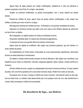 Alguns tipos de algas passam por muitas modificações. Adaptam-se à vida nos pântanos e
acabam ocupando a terra firme. É a origem das plantas.
Surgem os primeiros vertebrados: os peixes encouraçados, com o corpo coberto por placas
ósseas.
Passam-se milhões de anos...alguns tipos de peixes sofrem modificações e dão origem aos
anfíbios, animais que vivem na terra e na água.
Mas algumas centenas de milhões de anos.. há florestas e uma grande variedades de insetos.
Aparecem os primeiros animais que põem ovos com casca e tem filhotes capazes de sobreviver
em terra firme: os répteis.
Bem adaptados, os répteis existem em todos os ambientes da terra.
Há grande variedade deles. É a época dos dinossauros gigantescos...
A natureza torna-se uma grande oficina de ensaios monstruosos.
Alguns tipos de répteis se modificam: dão origem aos primeiros pássaros, que tem dentes e o
corpo coberto de penas.
Os trabalhadores do Cristo dando continuidade as suas perseverantes experiências, eliminando
da terra os seres estranhos e monstruosos.
Os répteis e insetos sobreviventes evoluem de forma diferente e dão origem aos mamíferos, que
espalham-se por todos os ambientes: mamutes, preguiças–gigantes, tigres, baleias, cavalos primitivos e
macacos.
Há três milhões de anos, surgem os antepassados dos seres humanos primitivos. O corpo coberto
de pelos, tem uma forma parecida com a dos seres humanos atuais. Podem ficar sobre os dois pés...
Há apenas cem mil anos, começa a história dos seres humanos. Caminhando sobre os dois pés,
com as mãos livres, e o cérebro mais desenvolvido que o de qualquer outro ser vivo, eles transformam o
mundo. Está começando a história da humanidade .
Da descoberta do fogo... aos fósforos
 