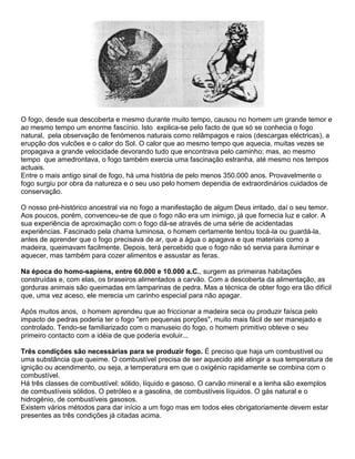 O fogo, desde sua descoberta e mesmo durante muito tempo, causou no homem um grande temor e
ao mesmo tempo um enorme fascínio. Isto explica-se pelo facto de que só se conhecia o fogo
natural, pela observação de fenómenos naturais como relâmpagos e raios (descargas eléctricas), a
erupção dos vulcões e o calor do Sol. O calor que ao mesmo tempo que aquecia, muitas vezes se
propagava a grande velocidade devorando tudo que encontrava pelo caminho; mas, ao mesmo
tempo que amedrontava, o fogo também exercia uma fascinação estranha, até mesmo nos tempos
actuais.
Entre o mais antigo sinal de fogo, há uma história de pelo menos 350.000 anos. Provavelmente o
fogo surgiu por obra da natureza e o seu uso pelo homem dependia de extraordinários cuidados de
conservação.
O nosso pré-histórico ancestral via no fogo a manifestação de algum Deus irritado, daí o seu temor.
Aos poucos, porém, convenceu-se de que o fogo não era um inimigo, já que fornecia luz e calor. A
sua experiência de aproximação com o fogo dá-se através de uma série de acidentadas
experiências. Fascinado pela chama luminosa, o homem certamente tentou tocá-la ou guardá-la,
antes de aprender que o fogo precisava de ar, que a água o apagava e que materiais como a
madeira, queimavam facilmente. Depois, terá percebido que o fogo não só servia para iluminar e
aquecer, mas também para cozer alimentos e assustar as feras.
Na época do homo-sapiens, entre 60.000 e 10.000 a.C., surgem as primeiras habitações
construídas e, com elas, os braseiros alimentados a carvão. Com a descoberta da alimentação, as
gorduras animais são queimadas em lamparinas de pedra. Mas a técnica de obter fogo era tão difícil
que, uma vez aceso, ele merecia um carinho especial para não apagar.
Após muitos anos, o homem aprendeu que ao friccionar a madeira seca ou produzir faísca pelo
impacto de pedras poderia ter o fogo "em pequenas porções", muito mais fácil de ser manejado e
controlado. Tendo-se familiarizado com o manuseio do fogo, o homem primitivo obteve o seu
primeiro contacto com a idéia de que poderia evoluir...
Três condições são necessárias para se produzir fogo. É preciso que haja um combustível ou
uma substância que queime. O combustível precisa de ser aquecido até atingir a sua temperatura de
ignição ou acendimento, ou seja, a temperatura em que o oxigénio rapidamente se combina com o
combustível.
Há três classes de combustível: sólido, líquido e gasoso. O carvão mineral e a lenha são exemplos
de combustíveis sólidos. O petróleo e a gasolina, de combustíveis líquidos. O gás natural e o
hidrogénio, de combustíveis gasosos.
Existem vários métodos para dar início a um fogo mas em todos eles obrigatoriamente devem estar
presentes as três condições já citadas acima.
 