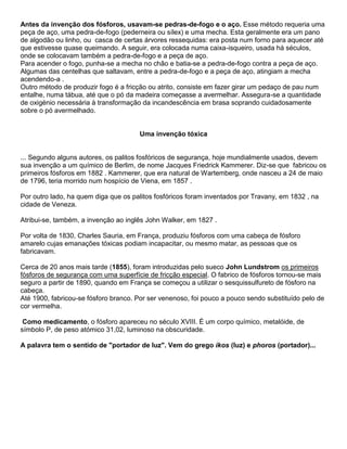 Antes da invenção dos fósforos, usavam-se pedras-de-fogo e o aço. Esse método requeria uma
peça de aço, uma pedra-de-fogo (pederneira ou sílex) e uma mecha. Esta geralmente era um pano
de algodão ou linho, ou casca de certas árvores ressequidas: era posta num forno para aquecer até
que estivesse quase queimando. A seguir, era colocada numa caixa-isqueiro, usada há séculos,
onde se colocavam também a pedra-de-fogo e a peça de aço.
Para acender o fogo, punha-se a mecha no chão e batia-se a pedra-de-fogo contra a peça de aço.
Algumas das centelhas que saltavam, entre a pedra-de-fogo e a peça de aço, atingiam a mecha
acendendo-a .
Outro método de produzir fogo é a fricção ou atrito, consiste em fazer girar um pedaço de pau num
entalhe, numa tábua, até que o pó da madeira começasse a avermelhar. Assegura-se a quantidade
de oxigénio necessária à transformação da incandescência em brasa soprando cuidadosamente
sobre o pó avermelhado.
Uma invenção tóxica
... Segundo alguns autores, os palitos fosfóricos de segurança, hoje mundialmente usados, devem
sua invenção a um químico de Berlim, de nome Jacques Friedrick Kammerer. Diz-se que fabricou os
primeiros fósforos em 1882 . Kammerer, que era natural de Wartemberg, onde nasceu a 24 de maio
de 1796, teria morrido num hospício de Viena, em 1857 .
Por outro lado, ha quem diga que os palitos fosfóricos foram inventados por Travany, em 1832 , na
cidade de Veneza.
Atribui-se, também, a invenção ao inglês John Walker, em 1827 .
Por volta de 1830, Charles Sauria, em França, produziu fósforos com uma cabeça de fósforo
amarelo cujas emanações tóxicas podiam incapacitar, ou mesmo matar, as pessoas que os
fabricavam.
Cerca de 20 anos mais tarde (1855), foram introduzidas pelo sueco John Lundstrom os primeiros
fósforos de segurança com uma superfície de fricção especial. O fabrico de fósforos tornou-se mais
seguro a partir de 1890, quando em França se começou a utilizar o sesquissulfureto de fósforo na
cabeça.
Até 1900, fabricou-se fósforo branco. Por ser venenoso, foi pouco a pouco sendo substituído pelo de
cor vermelha.
Como medicamento, o fósforo apareceu no século XVIII. É um corpo químico, metalóide, de
símbolo P, de peso atómico 31,02, luminoso na obscuridade.
A palavra tem o sentido de "portador de luz". Vem do grego ikos (luz) e phoros (portador)...
 