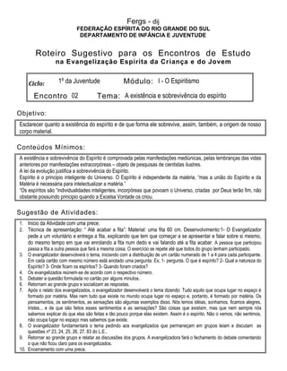Fergs - dij
FEDERAÇÃO ESPÍRITA DO RIO GRANDE DO SUL
DEPARTAMENTO DE INFÂNCIA E JUVENTUDE
Roteiro Sugestivo para os Encontros de Estudo
na Evangelização Espírita da Criança e do Jovem
Ciclo: 1º da Juventude Módulo: I - O Espiritismo
Encontro 02 Tema: A existência e sobrevivência do espírito
Objetivo:
Esclarecer quanto a existência do espírito e de que forma ele sobrevive, assim, também, a origem de nosso
corpo material.
Conteúdos Mínimos:
A existência e sobrevivência do Espírito é comprovada pelas manifestações mediúnicas, pelas lembranças das vidas
anteriores por manifestações extracorpóreas – objeto de pesquisas de cientistas ilustres.
A lei da evolução justifica a sobrevivência do Espírito.
Espírito é o principio inteligente do Universo. O Espírito é independente da matéria, “mas a união do Espírito e da
Matéria é necessária para intelectualizar a matéria.”
“Os espíritos são “individualidades inteligentes, incorpóreas que povoam o Universo, criadas por Deus terão fim, não
obstante possuindo principio quando a Excelsa Vontade os criou.
Sugestão de Atividades:
1. Inicio da Atividade com uma prece.
2. Técnica de apresentação: “ Até acabar a fita”: Material: uma fita 60 cm. Desenvolvimento:1- O Evangelizador
pede a um voluntário e entrega a fita, explicando que tem que começar a se apresentar e falar sobre si mesmo,
do mesmo tempo em que vai enrolando a fita num dedo e vai falando até a fita acabar. A pessoa que participou
passa a fita a outra pessoa que fará a mesma coisa. O exercício se repete até que todos do grupo tenham participado.
3. O evangelizador desenvolverá o tema, iniciando com a distribuição de um cartão numerado de 1 a 4 para cada participante.
Em cada cartão com mesmo número está anotado uma pergunta. Ex; 1- pergunta. O que é espírito? 2- Qual a natureza do
Espírito? 3- Onde ficam os espíritos? 3- Quando foram criados?
4. Os evangelizados reúnem-se de acordo com o respectivo número.
5. Debater a questão formulada no cartão por alguns minutos.
6. Retornam ao grande grupo e socializam as respostas.
7. Após o relato dos evangelizados, o evangelizador desenvolverá o tema dizendo: Tudo aquilo que ocupa lugar no espaço é
formado por matéria. Mas nem tudo que existe no mundo ocupa lugar no espaço e, portanto, é formado por matéria. Os
pensamentos, os sentimentos, as sensações são algumas exemplos disso. Nós temos idéias, sonhamos, ficamos alegres,
tristes... e de que são feitos esses sentimentos e as sensações? São coisas que existem, mas que nem sempre nós
sabemos explicar do que elas são feitas e tão pouco porque elas existem. Assim é o espírito. Não o vemos, não sentimos,
não ocupa lugar no espaço mas sabemos que existe.
8. O evangelizador fundamentará o tema pedindo aos evangelizados que permaneçam em grupos leiam e discutam as
questões nº 23, 24, 25, 26, 27. 83 do L.E..
9. Retornar ao grande grupo e relatar as discussões dos grupos. A evangelizadora fará o fechamento do debate comentando
o que não ficou claro para os evangelizados.
10. Encerramento com uma prece.
 