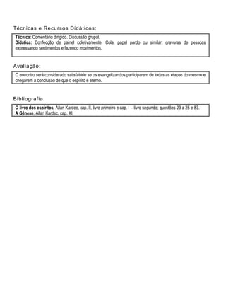 Técnicas e Recursos Didáticos:
Técnica: Comentário dirigido. Discussão grupal.
Didática: Confecção de painel coletivamente. Cola, papel pardo ou similar; gravuras de pessoas
expressando sentimentos e fazendo movimentos.
Avaliação:
O encontro será considerado satisfatório se os evangelizandos participarem de todas as etapas do mesmo e
chegarem a conclusão de que o espírito é eterno.
Bibliografia:
O livro dos espíritos, Allan Kardec, cap. II, livro primeiro e cap. I – livro segundo; questões 23 a 25 e 83.
A Gênese, Allan Kardec, cap. XI.
 