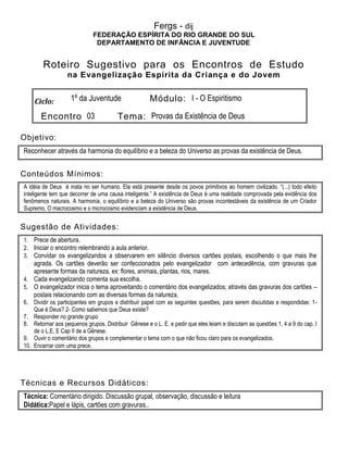 Fergs - dij
FEDERAÇÃO ESPÍRITA DO RIO GRANDE DO SUL
DEPARTAMENTO DE INFÂNCIA E JUVENTUDE
Roteiro Sugestivo para os Encontros de Estudo
na Evangelização Espírita da Criança e do Jovem
Ciclo: 1º da Juventude Módulo: I - O Espiritismo
Encontro 03 Tema: Provas da Existência de Deus
Objetivo:
Reconhecer através da harmonia do equilíbrio e a beleza do Universo as provas da existência de Deus.
Conteúdos Mínimos:
A idéia de Deus é inata no ser humano. Ela está presente desde os povos primitivos ao homem civilizado. “(...) todo efeito
inteligente tem que decorrer de uma causa inteligente.” A existência de Deus é uma realidade comprovada pela evidência dos
fenômenos naturais. A harmonia, o equilíbrio e a beleza do Universo são provas incontestáveis da existência de um Criador
Supremo. O macrocosmo e o microcosmo evidenciam a existência de Deus.
Sugestão de Atividades:
1. Prece de abertura.
2. Iniciar o encontro relembrando a aula anterior.
3. Convidar os evangelizandos a observarem em silêncio diversos cartões postais, escolhendo o que mais lhe
agrada. Os cartões deverão ser confeccionados pelo evangelizador com antecedência, com gravuras que
apresente formas da natureza, ex: flores, animais, plantas, rios, mares.
4. Cada evangelizando comenta sua escolha.
5. O evangelizador inicia o tema aproveitando o comentário dos evangelizados; através das gravuras dos cartões –
postais relacionando com as diversas formas da natureza.
6. Dividir os participantes em grupos e distribuir papel com as seguintes questões, para serem discutidas e respondidas: 1-
Que é Deus? 2- Como sabemos que Deus existe?
7. Responder no grande grupo
8. Retornar aos pequenos grupos. Distribuir Gênese e o L. E. e pedir que eles leiam e discutam as questões 1, 4 a 9 do cap. I
de o L.E. E Cap II de a Gênese.
9. Ouvir o comentário dos grupos e complementar o tema com o que não ficou claro para os evangelizados.
10. Encerrar com uma prece.
Técnicas e Recursos Didáticos:
Técnica: Comentário dirigido. Discussão grupal, observação, discussão e leitura
Didática:Papel e lápis, cartões com gravuras..
 