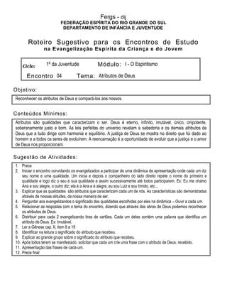 Fergs - dij
FEDERAÇÃO ESPÍRITA DO RIO GRANDE DO SUL
DEPARTAMENTO DE INFÂNCIA E JUVENTUDE
Roteiro Sugestivo para os Encontros de Estudo
na Evangelização Espírita da Criança e do Jovem
Ciclo: 1º da Juventude Módulo: I - O Espiritismo
Encontro 04 Tema: Atributos de Deus
Objetivo:
Reconhecer os atributos de Deus e compará-los aos nossos.
Conteúdos Mínimos:
Atributos são qualidades que caracterizam o ser. Deus é eterno, infinito, imutável, único, onipotente,
soberanamente justo e bom. As leis perfeitas do universo revelam a sabedoria e os demais atributos de
Deus que a tudo dirige com harmonia e equilíbrio. A justiça de Deus se mostra no direito que foi dado ao
homem e a todos os seres de evoluírem. A reencarnação é a oportunidade de evoluir que a justiça e o amor
de Deus nos proporcionam.
Sugestão de Atividades:
1. Prece
2. Iniciar o encontro convidando os evangelizados a participar de uma dinâmica de apresentação onde cada um diz
seu nome e uma qualidade. Um inicia e depois o companheiro do lado direito repete o nome do primeiro e
qualidade e logo diz o seu e sua qualidade e assim sucessivamente até todos participarem. Ex: Eu me chamo
Ana e sou alegre, o outro diz; ela é a Ana e é alegre, eu sou Luiz e sou tímido, etc...
3. Explicar que as qualidades são atributos que caracterizam cada um de nós. As características são demonstradas
através de nossas atitudes, da nossa maneira de ser.
4. Perguntar aos evangelizandos o significado das qualidades escolhidas por eles na dinâmica – Ouvir a cada um.
5. Relacionar as respostas com o tema do encontro, dizendo que através das obras de Deus podemos reconhecer
os atributos de Deus.
6. Distribuir para cada 2 evangelizando tiras de cartões. Cada um deles contém uma palavra que identifica um
atributo de Deus. Ex: Imutável.
7. Ler a Gênese cap. II, item 8 a 19
8. Identificar na leitura o significado do atributo que recebeu.
9. Explicar ao grande grupo sobre o significado do atributo que recebeu.
10. Após todos terem se manifestado, solicitar que cada um crie uma frase com o atributo de Deus, recebido.
11. Apresentação das frases de cada um.
12. Prece final
 