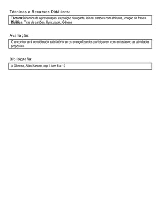 Técnicas e Recursos Didáticos:
Técnica:Dinâmica de apresentação, exposição dialogada, leitura, cartões com atributos, criação de frases.
Didática: Tiras de cartões, lápis, papel, Gênese
Avaliação:
O encontro será considerado satisfatório se os evangelizandos participarem com entusiasmo as atividades
propostas.
Bibliografia:
A Gênese, Allan Kardec, cap II item 8 a 19
 