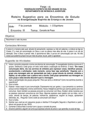 Fergs - dij
FEDERAÇÃO ESPÍRITA DO RIO GRANDE DO SUL
DEPARTAMENTO DE INFÂNCIA E JUVENTUDE
Roteiro Sugestivo para os Encontros de Estudo
na Evangelização Espírita da Criança e do Jovem
Ciclo: 1º da Juventude Módulo: I - O Espiritismo
Encontro 05 Tema: Conceito de Prece
Objetivo:
Reconhecer o valor da prece.
Conteúdos Mínimos:
A prece é a maneira pela qual, através do pensamento, expresso ou não em palavras, a criatura se liga ao
Criador. É o meio de comunicação cm Deus e com os planos mais altos da vida. A prece é um ato de
adoração. Orar à Deus é pensar nele; é aproximar-se dele; é por-se em comunicação com ele. Há três
coisas que podemos propor-nos por meio da prece: louvar, pedir e agradecer.
Sugestão de Atividades:
1. Iniciar o encontro propondo a turma uma técnica de comunicação. O evangelizador dividira a turma em 2
grupos. Distribuira a cada grupo um texto onde estará a explicação da dinâmica. O texto: “Em nossa
comunicação diária, nós nos servimos de símbolos para expressar coisas, identificar pessoas,
acontecimento e solicitações: neste momento, vamos fazer algo semelhante.” Organize com o
grupo uma mensagem para ser apresentado por todo o grupo através de mímicas, símbolos e
objetos, só não podem usar a palavra nem a escrita. Cada grupo apresentará sua mensagem ao
outro grupo e estes deverão descobrir qual é a mensagem.
2. Após a apresentação dos grupos perguntar: Para que serviu a dinâmica? Como nos sentimos durante a
experiência?
3. Ouvir a todos
4. Explicar: nosso corpo é pura comunicação. Expressamo-nos por gestos, o que pensamos ou sentimos
porque somos inteligentes e temos sentimentos. Nossa inteligência permite que usemos gestos para nos
comunicar. Assim também as pessoas procuram se comunicar com Deus. Existem várias maneiras que
as pessoas costumam comunicar-se com Deus. Algumas pessoas usam gestos com as mãos, com o
corpo, através de danças, de palavras, inclinam-se, ajoelham-se, erguem os braços, apresentam
oferendas, etc... Perguntar: Como vocês se comunicam com Deus?
5. Ouvir a todos.
6. Solicitar que unam-se em pequenos grupos e distribuir O Evangelho Segundo o Espiritismo e pedir a
leitura nos grupos do cap. XXVII.
7. Comentar a leitura feita e concluir com o grupo o conceito de prece.
8. Encerrar pedindo a alguém da turma que expresse através da prece o que aprendeu na aula de hoje.
 