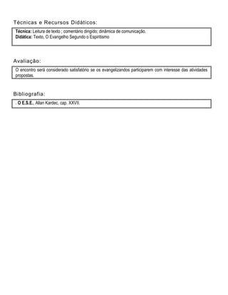 Técnicas e Recursos Didáticos:
Técnica: Leitura de texto ; comentário dirigido; dinâmica de comunicação.
Didática: Texto, O Evangelho Segundo o Espiritismo
Avaliação:
O encontro será considerado satisfatório se os evangelizandos participarem com interesse das atividades
propostas.
Bibliografia:
. O E.S.E., Allan Kardec, cap. XXVII.
 