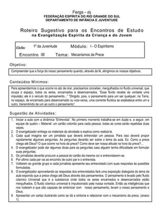 Fergs - dij
FEDERAÇÃO ESPÍRITA DO RIO GRANDE DO SUL
DEPARTAMENTO DE INFÂNCIA E JUVENTUDE
Roteiro Sugestivo para os Encontros de Estudo
na Evangelização Espírita da Criança e do Jovem
Ciclo: 1º da Juventude Módulo: I - O Espiritismo
Encontro 06 Tema: Mecanismos da Prece
Objetivo:
Compreender que a força do nosso pensamento quando, através da fé, atingimos os nossos objetivos.
Conteúdos Mínimos:
Para apreendermos o que ocorre no ato de orar, precisamos conceber, mergulhados no fluído universal, que
ocupa o espaço, todos os seres, encarnados e desencarnados. “Esse fluído recebe da vontade uma
impulsão; ele é o veículo do pensamento...” “Dirigido, pois, o pensamento para um ser qualquer, na Terra,
no espaço, de encarnado para desencarnado ou vice-versa, uma corrente fluídica se estabelece entre um e
outro, transmitindo de um ao outro o pensamento”.
Sugestão de Atividades:
1. Iniciar a aula com a dinâmica “Entrevista”. No primeiro momento trabalha-se em dupla e, a seguir, em
equipe de quatro – Material: um cartão colorido para cada pessoa; todas as cores serão repetidas duas
vezes.
2. O evangelizador entrega os materiais da atividade e explica como realizá-la.
3. Cada qual imagina ser um jornalista que deverá entrevistar um pessoa. Para isso deverá propor
rapidamente algumas perguntas. As perguntas deverão ser sobre o tema da aula. Ex: Como a prece
chega até Deus? O que ocorre na hora da prece? Como deve ser nossa atitude na hora da prece?...
4. O evangelizador pode dar algumas dicas para as perguntas caso alguém tenha dificuldade em formular
suas perguntas.
5. Os jornalistas deverão procurar a pessoa do cartão da mesma cor e entrevistarem-se.
6. Por ultimo cada par vai ao encontro de outro par e o entrevista.
7. Voltarem ao grande grupo e cada jornalista apresenta seu entrevistado com suas respostas às questões
formuladas.
8. O evangelizador aproveitando as respostas dos entrevistados fará uma exposição dialogada do tema da
aula expondo que a prece chega até Deus através dos pensamentos. O pensamento é levado pelo fluido
cósmico Universal que é a substancia onde todos os seres encarnados e desencarnados estão
mergulhados. O fluido cósmico universal é impulsionado pela nossa vontade. Então as inteligências que
nos rodeiam e que são capazes de sintonizar com nosso pensamento, levam o nosso pensamento a
Deus.
9. Apresentar um cartaz ilustrando como se dá a sintonia e relacionar com o mecanismo da prece. (anexo
1).
 