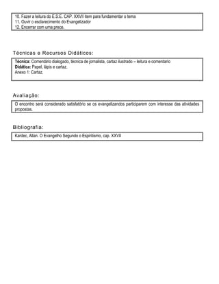 10. Fazer a leitura do E.S.E. CAP. XXVII item para fundamentar o tema
11. Ouvir o esclarecimento do Evangelizador
12. Encerrar com uma prece.
Técnicas e Recursos Didáticos:
Técnica: Comentário dialogado, técnica de jornalista, cartaz ilustrado – leitura e comentario
Didática: Papel, lápis e cartaz.
Anexo 1: Cartaz.
Avaliação:
O encontro será considerado satisfatório se os evangelizandos participarem com interesse das atividades
propostas.
Bibliografia:
Kardec, Allan. O Evangelho Segundo o Espiritismo, cap. XXVII
 