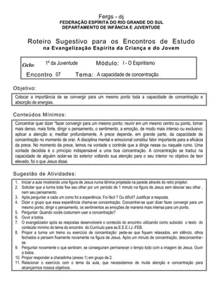 Fergs - dij
FEDERAÇÃO ESPÍRITA DO RIO GRANDE DO SUL
DEPARTAMENTO DE INFÂNCIA E JUVENTUDE
Roteiro Sugestivo para os Encontros de Estudo
na Evangelização Espírita da Criança e do Jovem
Ciclo: 1º da Juventude Módulo: I - O Espiritismo
Encontro 07 Tema: A capacidade de concentração
Objetivo:
Colocar a importância de se convergir para um mesmo ponto toda a capacidade de concentração e
absorção de energias.
Conteúdos Mínimos:
Concentrar quer dizer “fazer convergir para um mesmo ponto; reunir em um mesmo centro ou ponto, tornar
mais denso, mais forte, dirigir o pensamento, o sentimento, a emoção, de modo mais intenso ou exclusivo;
aplicar a atenção a; meditar profundamente. A prece depende, em grande parte, da capacidade de
concentração no momento de orar. A disciplina mental e emocional constitui fator importante para a eficácia
da prece. No momento da prece, temos na vontade o controle que a dirige nesse ou naquele rumo. Uma
vontade decidida é o princípio indispensável a uma boa concentração. A concentração se traduz na
capacidade de alguém isolar-se do exterior voltando sua atenção para o seu interior no objetivo de teor
elevado, foi o que Jesus disse.
Sugestão de Atividades:
1. Iniciar a aula mostrando uma figura de Jesus numa lâmina projetada na parede através do retro projetor.
2. Solicitar que a turma toda fixe seu olhar por um período de 1 minuto na figura de Jesus sem desviar seu olhar ,
nem seu pensamento.
3. Após perguntar a cada um como foi a experiência. Foi fácil ? Ou difícil? Justificar a resposta.
4. Dizer o grupo que essa experiência chama-se concentração. Concentrar-se quer dizer fazer convergir para um
mesmo ponto, dirigir o pensamento, os sentimentos as emoções de maneira mais intensa para um ponto.
5. Perguntar: Quando vocês costumam usar a concentração?
6. Ouvir a todos.
7. O evangelizador após as respostas desenvolverá o conteúdo do encontro utilizando como subsídio o texto do
conteúdo mínimo do tema do encontro do Currículo para as E.E.E.I.J.-FEB.
8. Propor a turma um treino ou exercício de concentração: pede-se que fiquem relaxados, em silêncio, olhos
fechados e pensem fixamente novamente na figura de Jesus. Após um minuto de concentração, desconcentrar-
se.
9. Perguntar novamente o que sentiram, se conseguiram permanecer o tempo todo com a imagem de Jesus. Ouvir
a todos.
10. Propor responder a charadinha (anexo 1) em grupo de 2.
11. Relacionar o exercício com o tema da aula, que necessitamos de muita atenção e concentração para
alcançarmos nossos objetivos.
 