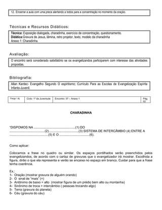 12. Encerrar a aula com uma prece alertando a todos para a concentração no momento da oração.
Técnicas e Recursos Didáticos:
Técnica: Exposição dialogada, charadinha, exercício de concentração, questionamento.
Didática:Gravura de Jesus, lâmina, retro projetor, texto, modelo da charadinha
Anexo 1: Charadinha.
Avaliação:
O encontro será considerado satisfatório se os evangelizandos participarem com interesse das atividades
propostas.
Bibliografia:
Allan Kardec- Evangelho Segundo O espiritismo; Currículo Para as Escolas de Evangelização Espírita
Infanto-Juvenil.
Fergs / dij Ciclo: 1º da Juventude Encontro: 07 – Anexo 1 Pág.
02
CHARADINHA
―DISPOMOS NA ...............................................(1) DO
........................................(2)..................................(3) SISTEMA DE INTERCÂMBIO (4) ENTRE A
............................................(5) E O ..................................(6).
Como aplicar:
Colocamos a frase no quadro ou similar. Os espaços pontilhados serão preenchidos pelos
evangelizandos, de acordo com o cartaz de gravuras que o evangelizador irá mostrar. Escolhida a
figura, dirão o que ela representa e verão se encaixa no espaço em branco. Cuidar para que a frase
tenha coerência.
Ex.:
1- Oração (mostrar gravura de alguém orando)
2- O sinal de ―mais‖ (+)
3- Antônimo de baixo = alto (mostrar figura de um prédio bem alto ou montanha)
4- Sinônimo de troca = intercâmbio ( pessoas trocando algo)
5- Terra (gravura do planeta)
6- Céu (gravura do céu)
 