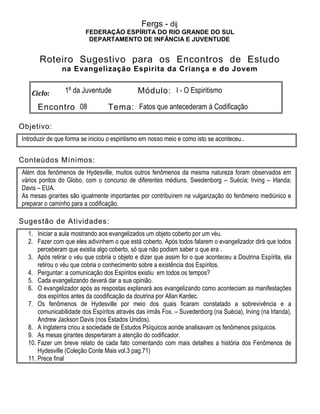 Fergs - dij
FEDERAÇÃO ESPÍRITA DO RIO GRANDE DO SUL
DEPARTAMENTO DE INFÂNCIA E JUVENTUDE
Roteiro Sugestivo para os Encontros de Estudo
na Evangelização Espírita da Criança e do Jovem
Ciclo: 1º da Juventude Módulo: I - O Espiritismo
Encontro 08 Tema: Fatos que antecederam à Codificação
Objetivo:
Introduzir de que forma se iniciou o espiritismo em nosso meio e como isto se aconteceu..
Conteúdos Mínimos:
Além dos fenômenos de Hydesville, muitos outros fenômenos da mesma natureza foram observados em
vários pontos do Globo, com o concurso de diferentes médiuns. Swedenborg – Suécia; Irving – Irlanda;
Davis – EUA.
As mesas girantes são igualmente importantes por contribuírem na vulgarização do fenômeno mediúnico e
preparar o caminho para a codificação.
Sugestão de Atividades:
1. Iniciar a aula mostrando aos evangelizados um objeto coberto por um véu.
2. Fazer com que eles adivinhem o que está coberto. Após todos falarem o evangelizador dirá que todos
perceberam que existia algo coberto, só que não podiam saber o que era .
3. Após retirar o véu que cobria o objeto e dizer que assim foi o que aconteceu a Doutrina Espírita, ela
retirou o véu que cobria o conhecimento sobre a existência dos Espíritos.
4. Perguntar: a comunicação dos Espíritos existiu em todos os tempos?
5. Cada evangelizando deverá dar a sua opinião.
6. O evangelizador após as respostas explanará aos evangelizando como aconteciam as manifestações
dos espíritos antes da coodificação da doutrina por Allan Kardec.
7. Os fenômenos de Hydesville por meio dos quais ficaram constatado a sobrevivência e a
comunicabilidade dos Espíritos através das irmãs Fox. – Suvedenborg (na Suécia), Irving (na Irlanda),
Andrew Jackson Davis (nos Estados Unidos).
8. A Inglaterra criou a sociedade de Estudos Psíquicos aonde analisavam os fenômenos psíquicos.
9. As mesas girantes despertaram a atenção do codificador.
10. Fazer um breve relato de cada fato comentando com mais detalhes a história dos Fenômenos de
Hydesville (Coleção Conte Mais vol.3 pag.71)
11. Prece final
 