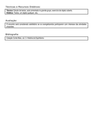 Técnicas e Recursos Didáticos:
Técnica: Estudo de textos, aula comentada no grande grupo, exercício de objeto coberto.
Didática: Textos, um objeto qualquer, véu.
Avaliação:
O encontro será considerado satisfatório se os evangelizandos participarem com interesse das atividades
propostas.
Bibliografia:
. Coleção Conte Mais, vol. 3- História do Espiritismo-
 