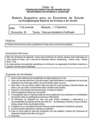 Fergs - dij
FEDERAÇÃO ESPÍRITA DO RIO GRANDE DO SUL
DEPARTAMENTO DE INFÂNCIA E JUVENTUDE
Roteiro Sugestivo para os Encontros de Estudo
na Evangelização Espírita da Criança e do Jovem
Ciclo: 1º da Juventude Módulo: I - O Espiritismo
Encontro 08 Tema: Fatos que antecederam à Codificação
Objetivo:
Introduzir de que forma se iniciou o espiritismo em nosso meio e como isto se aconteceu..
Conteúdos Mínimos:
Além dos fenômenos de Hydesville, muitos outros fenômenos da mesma natureza foram observados em
vários pontos do Globo, com o concurso de diferentes médiuns. Swedenborg – Suécia; Irving – Irlanda;
Davis – EUA.
As mesas girantes são igualmente importantes por contribuírem na vulgarização do fenômeno mediúnico e
preparar o caminho para a codificação.
Sugestão de Atividades:
1. Iniciar a aula mostrando aos evangelizados um objeto coberto por um véu.
2. Fazer com que eles adivinhem o que está coberto. Após todos falarem o evangelizador dirá que todos
perceberam que existia algo coberto, só que não podiam saber o que era .
3. Após retirar o véu que cobria o objeto e dizer que assim foi o que aconteceu a Doutrina Espírita, ela
retirou o véu que cobria o conhecimento sobre a existência dos Espíritos.
4. Perguntar: a comunicação dos Espíritos existiu em todos os tempos?
5. Cada evangelizando deverá dar a sua opinião.
6. O evangelizador após as respostas explanará aos evangelizando como aconteciam as manifestações
dos espíritos antes da coodificação da doutrina por Allan Kardec.
7. Os fenômenos de Hydesville por meio dos quais ficaram constatado a sobrevivência e a
comunicabilidade dos Espíritos através das irmãs Fox. – Suvedenborg (na Suécia), Irving (na Irlanda),
Andrew Jackson Davis (nos Estados Unidos).
8. A Inglaterra criou a sociedade de Estudos Psíquicos aonde analisavam os fenômenos psíquicos.
9. As mesas girantes despertaram a atenção do codificador.
10. Fazer um breve relato de cada fato comentando com mais detalhes a história dos Fenômenos de
Hydesville (Coleção Conte Mais vol.3 pag.71)
11. Prece final
 