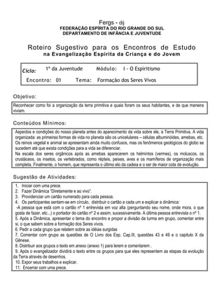 Fergs - dij
FEDERAÇÃO ESPÍRITA DO RIO GRANDE DO SUL
DEPARTAMENTO DE INFÂNCIA E JUVENTUDE
Roteiro Sugestivo para os Encontros de Estudo
na Evangelização Espírita da Criança e do Jovem
Ciclo: 1º da Juventude Módulo: I - O Espiritismo
Encontro: 01 Tema: Formação dos Seres Vivos
Objetivo:
Reconhecer como foi a organização da terra primitiva e quais foram os seus habitantes, e de que maneira
viviam.
Conteúdos Mínimos:
Aspectos e condições do nosso planeta antes do aparecimento da vida sobre ele, a Terra Primitiva. A vida
organizada: as primeiras formas de vida no planeta são os unicelulares – células albuminóides, amebas, etc.
Os reinos vegetal e animal se apresentam ainda muito confusos, mas os fenômenos geológicos do globo se
sucedem até que exista condições para a vida se diferenciar.
Na escala dos seres orgânicos após as amebas aparecerem os helmintos (vermes), os moluscos, os
crustáceos, os insetos, os vertebrados, como répteis, peixes, aves e os mamíferos de organização mais
completa. Finalmente, o homem, que representa o último elo da cadeia e o ser de maior cota de evolução.
Sugestão de Atividades:
1. Iniciar com uma prece.
2. Fazer Dinâmica “Diretamente e ao vivo”.
3. Providenciar um cartão numerado para cada pessoa.
4. Os participantes sentam-se em círculo, distribuir o cartão a cada um e explicar a dinâmica:
-A pessoa que está com o cartão nº 1 entrevista em voz alta (perguntando seu nome, onde mora, o que
gosta de fazer, etc...) o portador do cartão nº 2 e assim, sucessivamente. A última pessoa entrevista o nº 1.
5. Após a Dinâmica, apresentar o tema do encontro e propor a divisão da turma em grupo, comentar entre
si, o que sabem sobre a formação dos Seres vivos.
6. Pedir a cada grupo que relatem sobre as idéias surgidas
7. Comentar com grupo as questões de O Livro dos Esp. Cap.III, questões 43 e 49 e o capitulo X da
Gênese.
8. Distribuir aos grupos o texto em anexo (anexo 1) para lerem e comentarem .
9. Após o evangelizador dividirá o texto entre os grupos para que eles representem as etapas da evolução
da Terra através de desenhos.
10. Expor seus trabalhos e explicar.
11. Encerrar com uma prece.
 