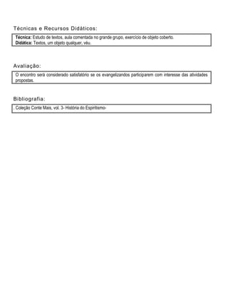 Técnicas e Recursos Didáticos:
Técnica: Estudo de textos, aula comentada no grande grupo, exercício de objeto coberto.
Didática: Textos, um objeto qualquer, véu.
Avaliação:
O encontro será considerado satisfatório se os evangelizandos participarem com interesse das atividades
propostas.
Bibliografia:
. Coleção Conte Mais, vol. 3- História do Espiritismo-
 