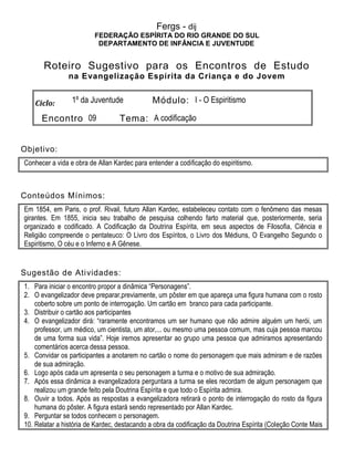 Fergs - dij
FEDERAÇÃO ESPÍRITA DO RIO GRANDE DO SUL
DEPARTAMENTO DE INFÂNCIA E JUVENTUDE
Roteiro Sugestivo para os Encontros de Estudo
na Evangelização Espírita da Criança e do Jovem
Ciclo: 1º da Juventude Módulo: I - O Espiritismo
Encontro 09 Tema: A codificação
Objetivo:
Conhecer a vida e obra de Allan Kardec para entender a codificação do espiritismo.
Conteúdos Mínimos:
Em 1854, em Paris, o prof. Rivail, futuro Allan Kardec, estabeleceu contato com o fenômeno das mesas
girantes. Em 1855, inicia seu trabalho de pesquisa colhendo farto material que, posteriormente, seria
organizado e codificado. A Codificação da Doutrina Espírita, em seus aspectos de Filosofia, Ciência e
Religião compreende o pentateuco: O Livro dos Espíritos, o Livro dos Médiuns, O Evangelho Segundo o
Espiritismo, O céu e o Inferno e A Gênese.
Sugestão de Atividades:
1. Para iniciar o encontro propor a dinâmica “Personagens”.
2. O evangelizador deve preparar,previamente, um pôster em que apareça uma figura humana com o rosto
coberto sobre um ponto de interrogação. Um cartão em branco para cada participante.
3. Distribuir o cartão aos participantes
4. O evangelizador dirá: “raramente encontramos um ser humano que não admire alguém um herói, um
professor, um médico, um cientista, um ator,... ou mesmo uma pessoa comum, mas cuja pessoa marcou
de uma forma sua vida”. Hoje iremos apresentar ao grupo uma pessoa que admiramos apresentando
comentários acerca dessa pessoa.
5. Convidar os participantes a anotarem no cartão o nome do personagem que mais admiram e de razões
de sua admiração.
6. Logo após cada um apresenta o seu personagem a turma e o motivo de sua admiração.
7. Após essa dinâmica a evangelizadora perguntara a turma se eles recordam de algum personagem que
realizou um grande feito pela Doutrina Espírita e que todo o Espírita admira.
8. Ouvir a todos. Após as respostas a evangelizadora retirará o ponto de interrogação do rosto da figura
humana do pôster. A figura estará sendo representado por Allan Kardec.
9. Perguntar se todos conhecem o personagem.
10. Relatar a história de Kardec, destacando a obra da codificação da Doutrina Espírita (Coleção Conte Mais
 