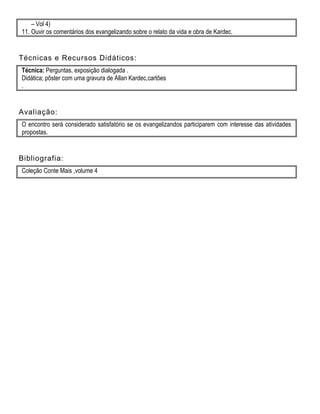 – Vol 4)
11. Ouvir os comentários dos evangelizando sobre o relato da vida e obra de Kardec.
Técnicas e Recursos Didáticos:
Técnica: Perguntas, exposição dialogada .
Didática; pôster com uma gravura de Allan Kardec,cartões
.
Avaliação:
O encontro será considerado satisfatório se os evangelizandos participarem com interesse das atividades
propostas.
Bibliografia:
Coleção Conte Mais ,volume 4
 
