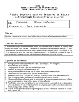 Fergs - dij
FEDERAÇÃO ESPÍRITA DO RIO GRANDE DO SUL
DEPARTAMENTO DE INFÂNCIA E JUVENTUDE
Roteiro Sugestivo para os Encontros de Estudo
na Evangelização Espírita da Criança e do Jovem
Ciclo: 1º da Juventude Módulo: I - O Espiritismo
Encontro 10 Tema: A reencarnação
Objetivo:
Identificar a reencarnação como um dos princípios básicos da Doutrina Espírita e da justiça de Deus.
Conteúdos Mínimos:
A idéia da reencarnação aparece de diversas formas, nas variadas culturas do Oriente e do Ocidente,mtais
como a Índia, China, Egito, Grécia e a Gáliae entre os hebreus sob o nome de RESSURREIÇÃO. O Novo
Testamento traz vários ensinamentos de Jesus a respeito da reencarnação (João 3, 1-14; Mateus 17, 10-
13). A reencarnação é um dos mecanismos da lei de evolução e fundamenta-se na justiça de Deus. A
reencarnação é um processo complexo que obedece a um planejamento do mundo espiritual.
Sugestão de Atividades:
1. O evangelizador levará textos com histórias sobre a reencarnação. ( Ver Bibliografia )
2. Distribuirá a cada grupo formado.
3. Cada grupo após ler contar o que eles acharam do que leram.
4. Pedir a um de cada grupo contar a história que leu.
5. O evangelizador levará tiras de papel com os dizeres: Reencarnação e Ressurreição.
6. Perguntar as crianças o que significam para eles aquelas palavras.
7. Após a resposta de todos o evangelizador comentará sobre as respostas dadas pelos evangelizados.
8. Fazer um comentário sobre a idéia da reencarnação em todos os tempos e povos.
9. Falar sobre a finalidade da Reencarnação da necessidade de reencarnarmos para evoluirmos e enfatizar
que a reencarnação é um dos princípios básicos da Doutrina Espírita.
10. Para finalizar proporá aos evangelizadores que programem uma nova existência a um personagem
conhecido conforme ele está vivendo atualmente. Ex: um personagem que tem uma vida com péssimas
atitudes, ou alguém que tem boas atitudes.
11. Cada um deverá apresentar seu personagem ao grupo. (Obs: esse personagem poderá ser de novelas,
filmes, vida real, etc..)
 