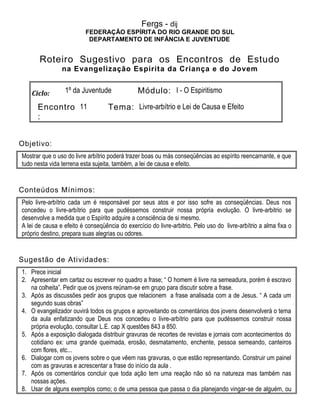 Fergs - dij
FEDERAÇÃO ESPÍRITA DO RIO GRANDE DO SUL
DEPARTAMENTO DE INFÂNCIA E JUVENTUDE
Roteiro Sugestivo para os Encontros de Estudo
na Evangelização Espírita da Criança e do Jovem
Ciclo: 1º da Juventude Módulo: I - O Espiritismo
Encontro
:
11 Tema: Livre-arbítrio e Lei de Causa e Efeito
Objetivo:
Mostrar que o uso do livre arbítrio poderá trazer boas ou más conseqüências ao espírito reencarnante, e que
tudo nesta vida terrena esta sujeita, também, a lei de causa e efeito.
Conteúdos Mínimos:
Pelo livre-arbítrio cada um é responsável por seus atos e por isso sofre as conseqüências. Deus nos
concedeu o livre-arbítrio para que pudéssemos construir nossa própria evolução. O livre-arbitrio se
desenvolve a medida que o Espírito adquire a consciência de si mesmo.
A lei de causa e efeito é conseqüência do exercício do livre-arbitrio. Pelo uso do livre-arbítrio a alma fixa o
próprio destino, prepara suas alegrias ou odores.
Sugestão de Atividades:
1. Prece inicial
2. Apresentar em cartaz ou escrever no quadro a frase; “ O homem é livre na semeadura, porém é escravo
na colheita”. Pedir que os jovens reúnam-se em grupo para discutir sobre a frase.
3. Após as discussões pedir aos grupos que relacionem a frase analisada com a de Jesus. “ A cada um
segundo suas obras”
4. O evangelizador ouvirá todos os grupos e aproveitando os comentários dos jovens desenvolverá o tema
da aula enfatizando que Deus nos concedeu o livre-arbítrio para que pudéssemos construir nossa
própria evolução, consultar L.E. cap X questões 843 a 850.
5. Após a exposição dialogada distribuir gravuras de recortes de revistas e jornais com acontecimentos do
cotidiano ex: uma grande queimada, erosão, desmatamento, enchente, pessoa semeando, canteiros
com flores, etc...
6. Dialogar com os jovens sobre o que vêem nas gravuras, o que estão representando. Construir um painel
com as gravuras e acrescentar a frase do início da aula .
7. Após os comentários concluir que toda ação tem uma reação não só na natureza mas também nas
nossas ações.
8. Usar de alguns exemplos como; o de uma pessoa que passa o dia planejando vingar-se de alguém, ou
 