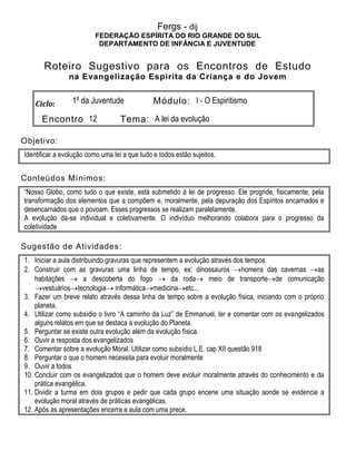 Fergs - dij
FEDERAÇÃO ESPÍRITA DO RIO GRANDE DO SUL
DEPARTAMENTO DE INFÂNCIA E JUVENTUDE
Roteiro Sugestivo para os Encontros de Estudo
na Evangelização Espírita da Criança e do Jovem
Ciclo: 1º da Juventude Módulo: I - O Espiritismo
Encontro 12 Tema: A lei da evolução
Objetivo:
Identificar a evolução como uma lei a que tudo e todos estão sujeitos.
Conteúdos Mínimos:
“Nosso Globo, como tudo o que existe, está submetido à lei de progresso. Ele progride, fisicamente, pela
transformação dos elementos que a compõem e, moralmente, pela depuração dos Espíritos encarnados e
desencarnados que o povoam. Esses progressos se realizam paralelamente.
A evolução dá-se individual e coletivamente. O indivíduo melhorando colabora para o progresso da
coletividade
Sugestão de Atividades:
1. Iniciar a aula distribuindo gravuras que representem a evolução através dos tempos
2. Construir com as gravuras uma linha de tempo, ex: dinossauros homens das cavernas as
habitações  a descoberta do fogo  da roda meio de transportede comunicação
vestuáriostecnologia informáticamedicinaetc...
3. Fazer um breve relato através dessa linha de tempo sobre a evolução física, iniciando com o próprio
planeta.
4. Utilizar como subsídio o livro “A caminho da Luz” de Emmanuel, ler e comentar com os evangelizados
alguns relatos em que se destaca a evolução do Planeta.
5. Perguntar se existe outra evolução além da evolução física.
6. Ouvir a resposta dos evangelizados
7. Comentar sobre a evolução Moral. Utilizar como subsídio L.E. cap XII questão 918
8. Perguntar o que o homem necessita para evoluir moralmente
9. Ouvir a todos
10. Concluir com os evangelizados que o homem deve evoluir moralmente através do conhecimento e da
prática evangélica.
11. Dividir a turma em dois grupos e pedir que cada grupo encene uma situação aonde se evidencie a
evolução moral através de práticas evangélicas.
12. Após as apresentações encerra a aula com uma prece.
 