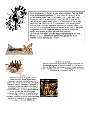 No limiar da história
O modelo apresentado reproduz uma relíquia encontrada em
escavações na região do vale do rio Indus, na localidade de
Mohenjo-Daro. Esse objeto data do terceiro milênio antes de
Cristo, e atesta a existência e o uso cotidiano da roda em veículos
de transporte. Os povos do vale do rio
Suméria
A invenção da roda foi de grande valia em
lugares em que o terreno favorecia sua
utilização: planícies, cobertas por plantas
rasteiras. Ela facilitou enormemente o transporte
dos fardos pesados, desta forma permitindo o
aumento da atividade econômica. Segundo a
arqueologia, ela teria surgido na Suméria. A
imagem exibida é a do célebre Estandarte de
Ur, um mosaico que era carregado em
procissões. Ele mostra uma cena de transporte,
e podemos observar a presença de carros de
combate e transporte, com suas rodas peculiares
formadas de duas peças de madeira, sendo
tracionados por onagros (2500 A.C.)
Segundo algumas hipóteses, a roda foi inventada na Ásia, há 6000
anos, na Mesopotâmia talvez. Foi uma invenção de importância
extraordinária, não só porque promoveu uma revolução no campo
dos transportes e da comunicação, mas também porque a roda,
com diferentes modificações, passou a fazer parte de numerosos
mecanismos e contribuiu para um incrível impulso ao progresso
humano. Como nasceu a idéia de se construir a roda? Talvez dos
troncos que muitos povos, inclusive assírios e egípcios, colocavam
sob grandes massas de pedra, a fim de que estas corressem
melhor pelo terreno, quando queriam transportá-las.
Os veículos com rodas, puxados nos primeiros tempos por bois,
depois por asnos e finalmente por cavalos, pouparam muito
trabalho e muito cansaço ao homem.
 