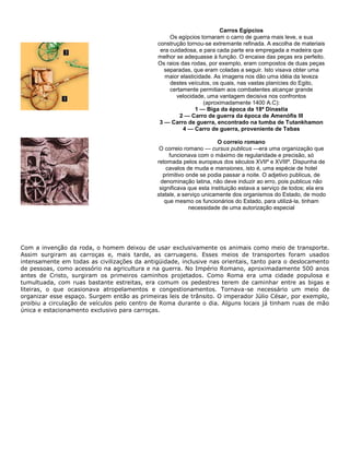 Carros Egípcios
Os egípcios tornaram o carro de guerra mais leve, e sua
construção tornou-se extremante refinada. A escolha de materiais
era cuidadosa, e para cada parte era empregada a madeira que
melhor se adequasse à função. O encaixe das peças era perfeito.
Os raios das rodas, por exemplo, eram compostos de duas peças
separadas, que eram coladas a seguir. Isto visava obter uma
maior elasticidade. As imagens nos dão uma idéia da leveza
destes veículos, os quais, nas vastas planícies do Egito,
certamente permitiam aos combatentes alcançar grande
velocidade, uma vantagem decisiva nos confrontos
(aproximadamente 1400 A.C):
1 — Biga da época da 18ª Dinastia
2 — Carro de guerra da época de Amenófis III
3 — Carro de guerra, encontrado na tumba de Tutankhamon
4 — Carro de guerra, proveniente de Tebas
O correio romano
O correio romano — cursus publicus —era uma organização que
funcionava com o máximo de regularidade e precisão, só
retomada pelos europeus dos séculos XVIIº e XVIIIº. Dispunha de
cavalos de muda e mansiones, isto é, uma espécie de hotel
primitivo onde se podia passar a noite. O adjetivo publicus, de
denominação latina, não deve induzir ao erro, pois publicus não
significava que esta instituição estava a serviço de todos; ela era
statale, a serviço unicamente dos organismos do Estado, de modo
que mesmo os funcionários do Estado, para utilizá-la, tinham
necessidade de uma autorização especial
Com a invenção da roda, o homem deixou de usar exclusivamente os animais como meio de transporte.
Assim surgiram as carroças e, mais tarde, as carruagens. Esses meios de transportes foram usados
intensamente em todas as civilizações da antigüidade, inclusive nas orientais, tanto para o deslocamento
de pessoas, como acessório na agricultura e na guerra. No Império Romano, aproximadamente 500 anos
antes de Cristo, surgiram os primeiros caminhos projetados. Como Roma era uma cidade populosa e
tumultuada, com ruas bastante estreitas, era comum os pedestres terem de caminhar entre as bigas e
liteiras, o que ocasionava atropelamentos e congestionamentos. Tornava-se necessário um meio de
organizar esse espaço. Surgem então as primeiras leis de trânsito. O imperador Júlio César, por exemplo,
proibiu a circulação de veículos pelo centro de Roma durante o dia. Alguns locais já tinham ruas de mão
única e estacionamento exclusivo para carroças.
 
