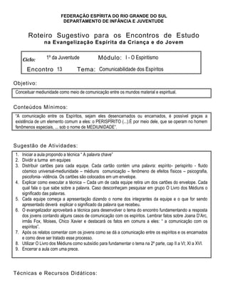 FEDERAÇÃO ESPÍRITA DO RIO GRANDE DO SUL
DEPARTAMENTO DE INFÂNCIA E JUVENTUDE
Roteiro Sugestivo para os Encontros de Estudo
na Evangelização Espírita da Criança e do Jovem
Ciclo: 1º da Juventude Módulo: I - O Espiritismo
Encontro 13 Tema: Comunicabilidade dos Espíritos
Objetivo:
Conceituar mediunidade como meio de comunicação entre os mundos material e espiritual.
Conteúdos Mínimos:
“A comunicação entre os Espíritos, sejam eles desencarnados ou encarnados, é possível graças a
existência de um elemento comum a eles: o PERISPÏRITO (...).É por meio dele, que se operam no homem
fenômenos especiais, ... sob o nome de MEDIUNIDADE”.
Sugestão de Atividades:
1. Iniciar a aula propondo a técnica “ A palavra chave”
2. Dividir a turma em equipes
3. Distribuir cartões para cada equipe. Cada cartão contém uma palavra: espírito- perispirito - fluido
cósmico universal-mediunidade – médiuns comunicação – fenômeno de efeitos físicos – psicografia,
psicofonia- vidência. Os cartões são colocados em um envelope.
4. Explicar como executar a técnica – Cada um de cada equipe retira um dos cartões do envelope. Cada
qual fala o que sabe sobre a palavra. Caso desconheçam pesquisar em grupo O Livro dos Médiuns o
significado das palavras.
5. Cada equipe começa a apresentação dizendo o nome dos integrantes da equipe e o que for sendo
apresentado deverá explicar o significado da palavra que recebeu.
6. O evangelizador aproveitará a técnica para desenvolver o tema do encontro fundamentando a resposta
dos jovens contando alguns casos de comunicação com os espíritos. Lembrar fatos sobre Joana D’Arc,
irmãs Fox, Moises, Chico Xavier e destacará os fatos em comuns a eles: “ a comunicação com os
espíritos”.
7. Após os relatos comentar com os jovens como se dá a comunicação entre os espíritos e os encarnados
e como deve ser tratado esse processo.
8. Utilizar O Livro dos Médiuns como subsídio para fundamentar o tema na 2º parte, cap II a VI; XI a XVI.
9. Encerrar a aula com uma prece.
Técnicas e Recursos Didáticos:
 